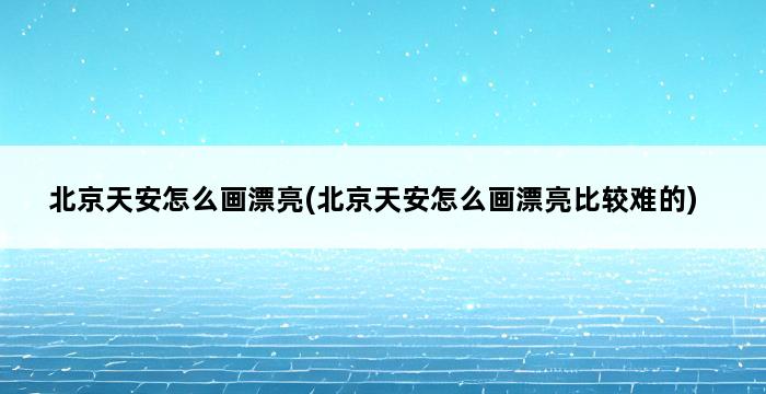 北京天安怎么画漂亮(北京天安怎么画漂亮比较难的) 