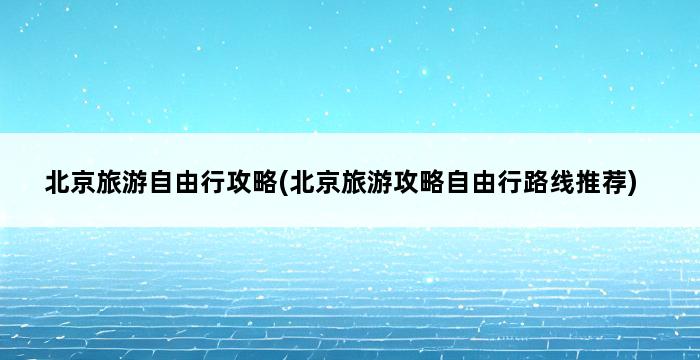 北京旅游自由行攻略(北京旅游攻略自由行路线推荐) 