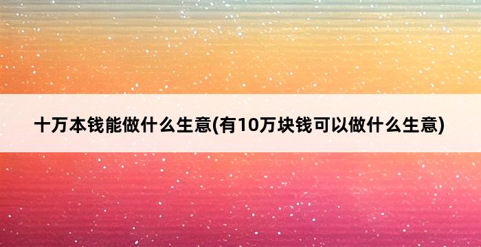 十万本钱能做什么生意(有10万块钱可以做什么生意) 