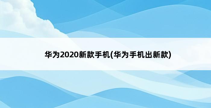 华为2020新款手机(华为手机出新款) 