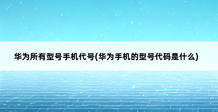 华为所有型号手机代号(华为手机的型号代码是什么) 