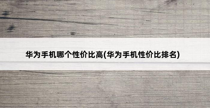 华为手机哪个性价比高(华为手机性价比排名) 