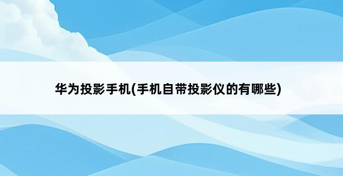 华为投影手机(手机自带投影仪的有哪些) 