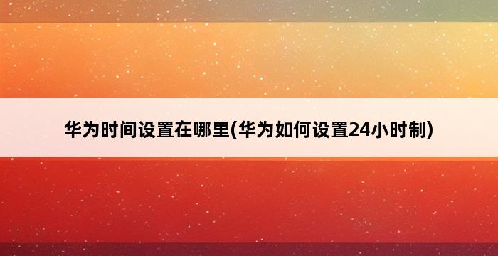 华为时间设置在哪里(华为如何设置24小时制) 