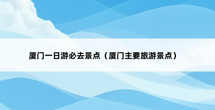 厦门一日游必去景点（厦门主要旅游景点） 