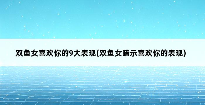 双鱼女喜欢你的9大表现(双鱼女暗示喜欢你的表现) 