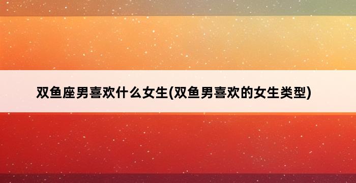 双鱼座男喜欢什么女生(双鱼男喜欢的女生类型) 