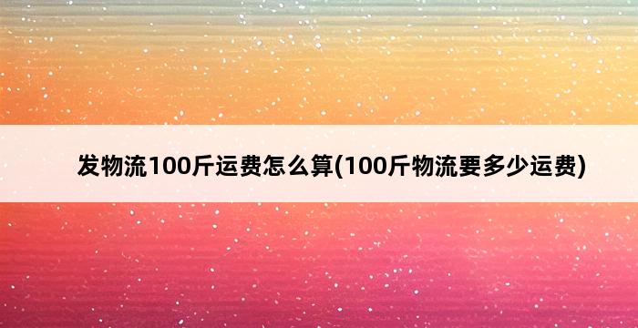 发物流100斤运费怎么算(100斤物流要多少运费) 