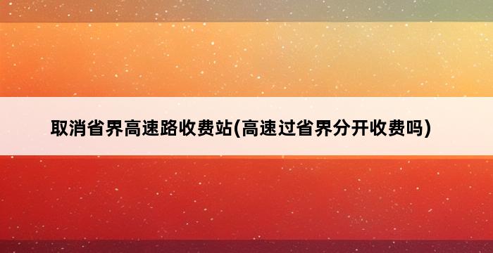 取消省界高速路收费站(高速过省界分开收费吗) 