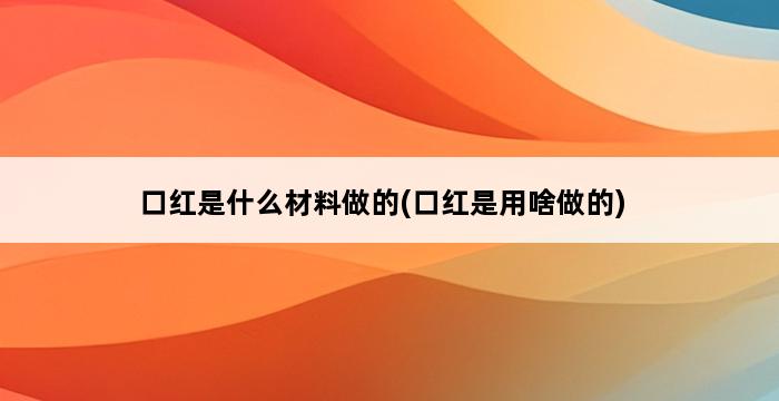 口红是什么材料做的(口红是用啥做的) 