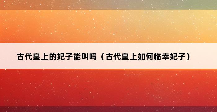 古代皇上的妃子能叫吗（古代皇上如何临幸妃子） 