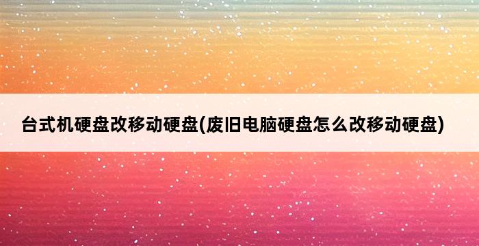 台式机硬盘改移动硬盘(废旧电脑硬盘怎么改移动硬盘) 