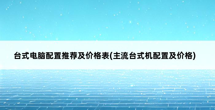 台式电脑配置推荐及价格表(主流台式机配置及价格) 