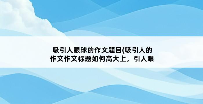 吸引人眼球的作文题目(吸引人的作文作文标题如何高大上，引人眼球（附100个创意作文标题）) 