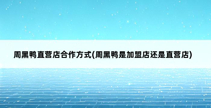 周黑鸭直营店合作方式(周黑鸭是加盟店还是直营店) 