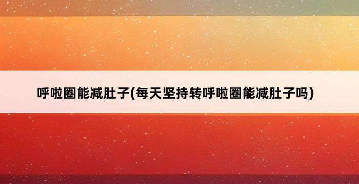 呼啦圈能减肚子(每天坚持转呼啦圈能减肚子吗) 