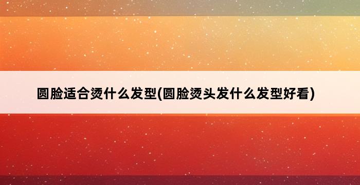 圆脸适合烫什么发型(圆脸烫头发什么发型好看) 