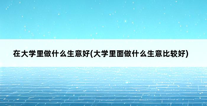 在大学里做什么生意好(大学里面做什么生意比较好) 