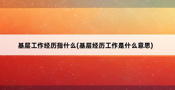 基层工作经历指什么(基层经历工作是什么意思) 