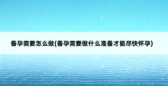 备孕需要怎么做(备孕需要做什么准备才能尽快怀孕) 