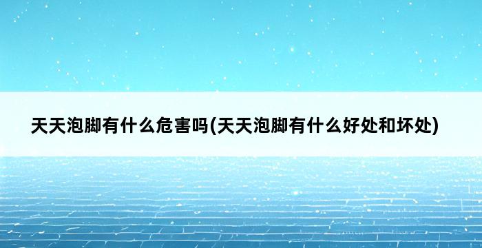 天天泡脚有什么危害吗(天天泡脚有什么好处和坏处) 