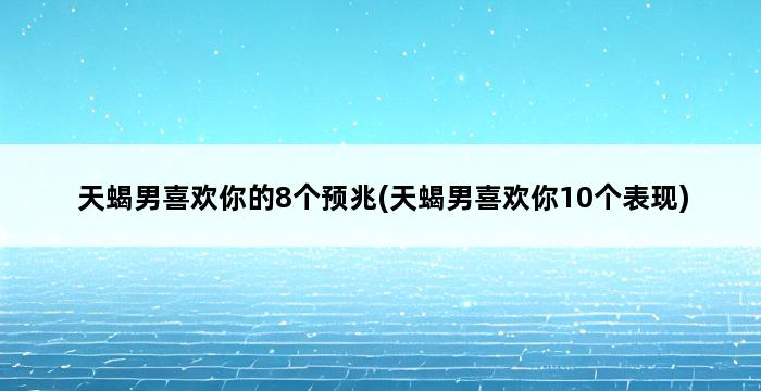 天蝎男喜欢你的8个预兆(天蝎男喜欢你10个表现) 