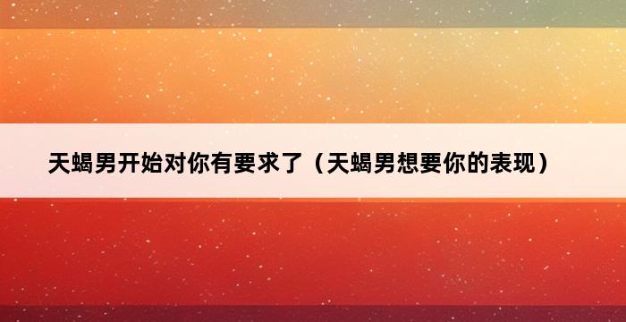 天蝎男开始对你有要求了（天蝎男想要你的表现） 