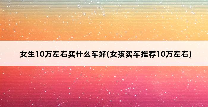 女生10万左右买什么车好(女孩买车推荐10万左右) 