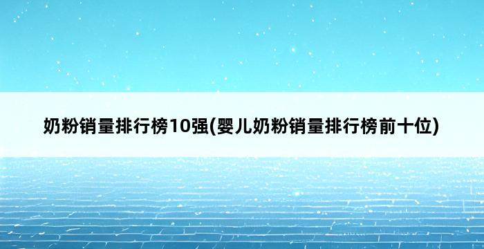 奶粉销量排行榜10强(婴儿奶粉销量排行榜前十位) 