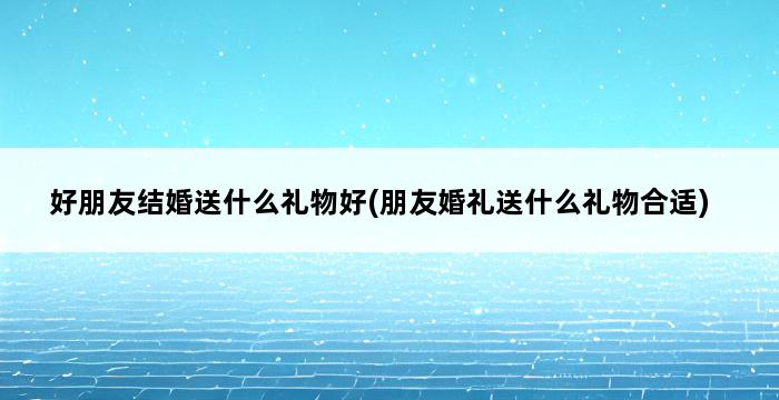 好朋友结婚送什么礼物好(朋友婚礼送什么礼物合适) 