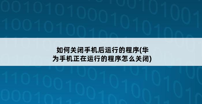 如何关闭手机后运行的程序(华为手机正在运行的程序怎么关闭) 