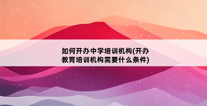 如何开办中学培训机构(开办教育培训机构需要什么条件) 