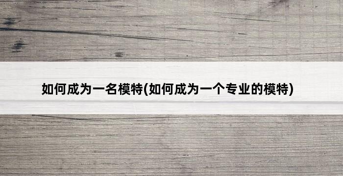 如何成为一名模特(如何成为一个专业的模特) 