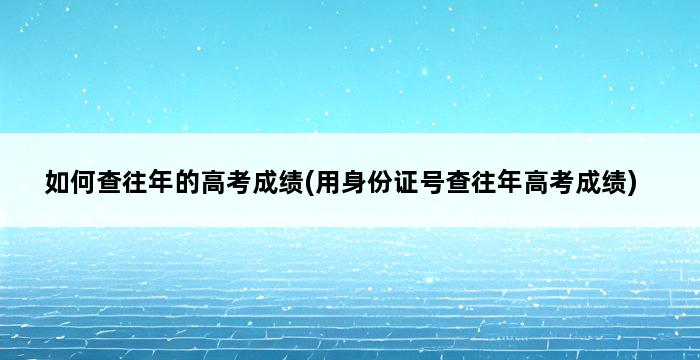 如何查往年的高考成绩(用身份证号查往年高考成绩) 