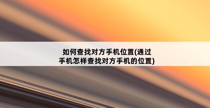 如何查找对方手机位置(通过手机怎样查找对方手机的位置) 