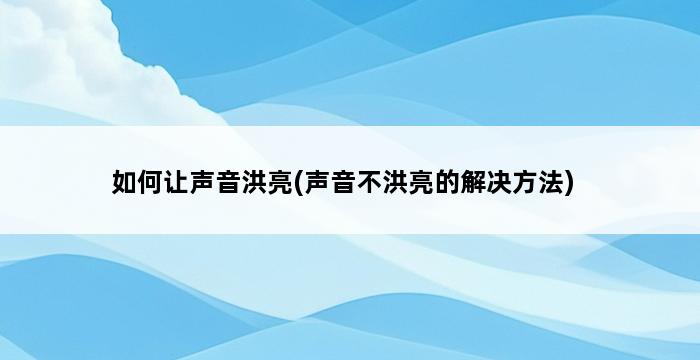 如何让声音洪亮(声音不洪亮的解决方法) 