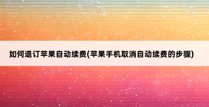 如何退订苹果自动续费(苹果手机取消自动续费的步骤) 