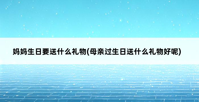 妈妈生日要送什么礼物(母亲过生日送什么礼物好呢) 