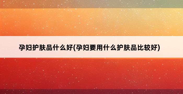 孕妇护肤品什么好(孕妇要用什么护肤品比较好) 