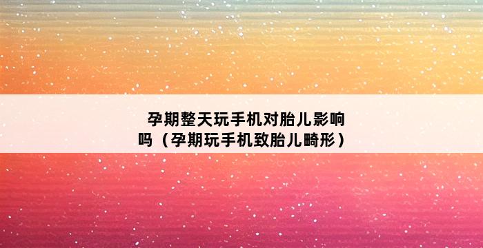 孕期整天玩手机对胎儿影响吗（孕期玩手机致胎儿畸形） 