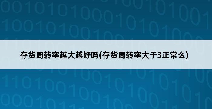 存货周转率越大越好吗(存货周转率大于3正常么) 