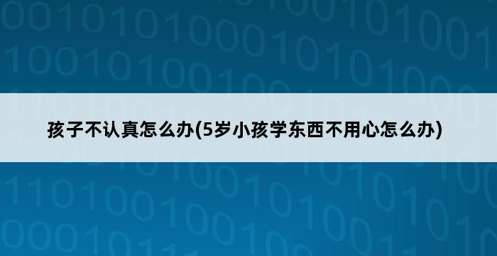 孩子不认真怎么办(5岁小孩学东西不用心怎么办) 