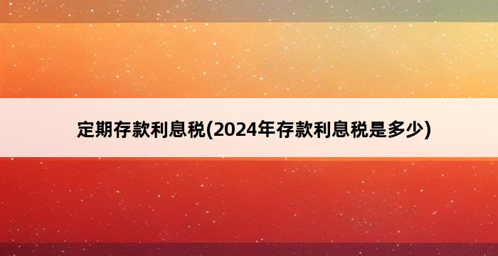 定期存款利息税(2024年存款利息税是多少) 