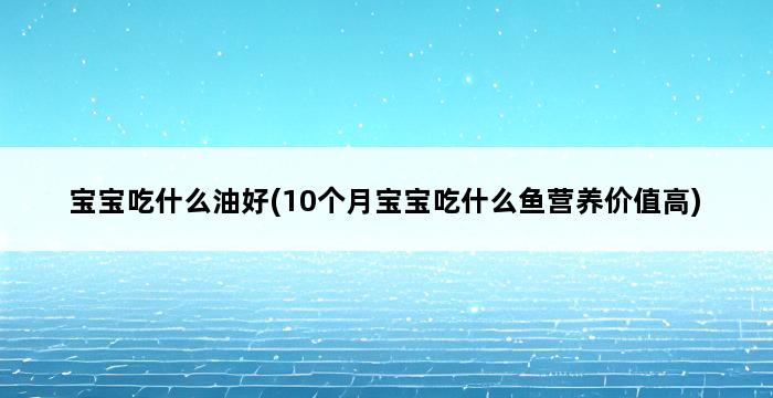 宝宝吃什么油好(10个月宝宝吃什么鱼营养价值高) 