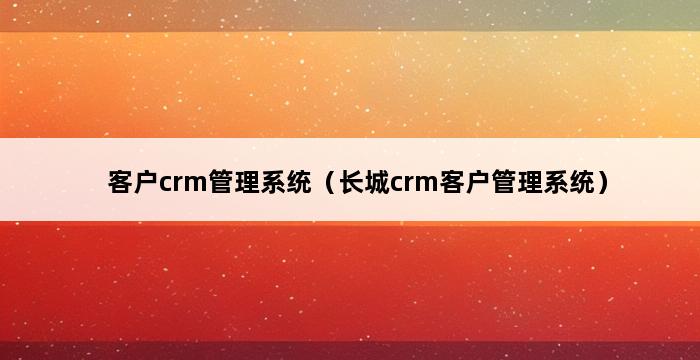 客户crm管理系统（长城crm客户管理系统） 