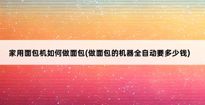 家用面包机如何做面包(做面包的机器全自动要多少钱) 