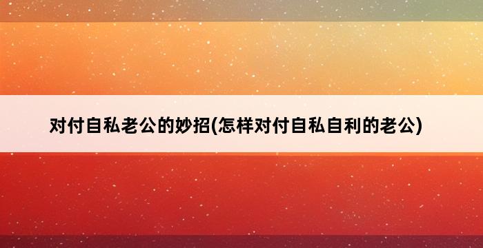 对付自私老公的妙招(怎样对付自私自利的老公) 