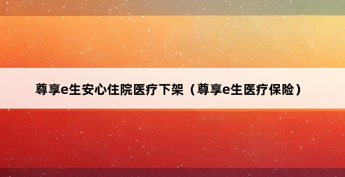 尊享e生安心住院医疗下架（尊享e生医疗保险） 