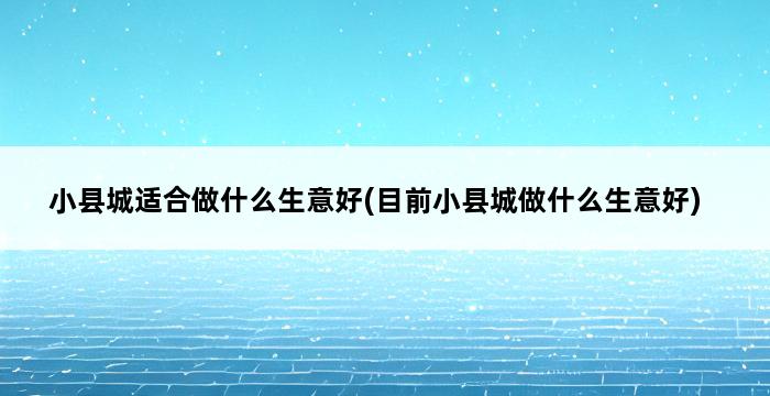 小县城适合做什么生意好(目前小县城做什么生意好) 