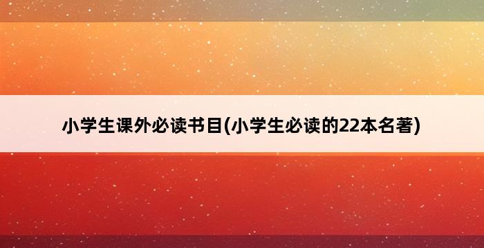 小学生课外必读书目(小学生必读的22本名著) 